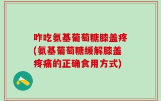 咋吃氨基葡萄糖膝盖疼(氨基葡萄糖缓解膝盖疼痛的正确食用方式)