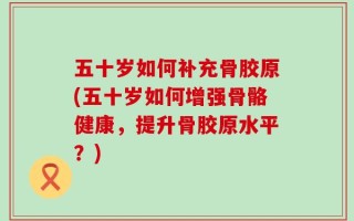 五十岁如何补充骨胶原(五十岁如何增强骨骼健康，提升骨胶原水平？)