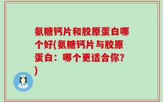 氨糖钙片和胶原蛋白哪个好(氨糖钙片与胶原蛋白：哪个更适合你？)