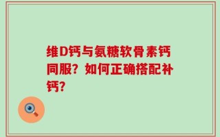维D钙与氨糖软骨素钙同服？如何正确搭配补钙？