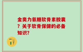 金奥力氨糖软骨素胶囊？关于软骨保健的必备知识？