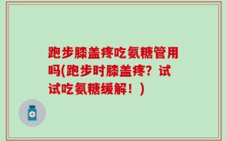 跑步膝盖疼吃氨糖管用吗(跑步时膝盖疼？试试吃氨糖缓解！)
