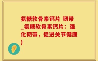 氨糖软骨素钙片 韧带_氨糖软骨素钙片：强化韧带，促进关节健康)