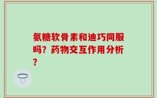 氨糖软骨素和迪巧同服吗？药物交互作用分析？