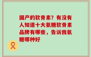 国产的软骨素？有没有人知道十大氨糖软骨素品牌有哪些，告诉我氨糖哪种好