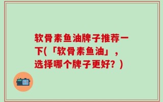 软骨素鱼油牌子推荐一下(「软骨素鱼油」，选择哪个牌子更好？)