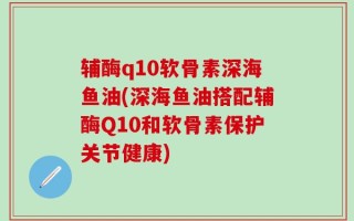 辅酶q10软骨素深海鱼油(深海鱼油搭配辅酶Q10和软骨素保护关节健康)