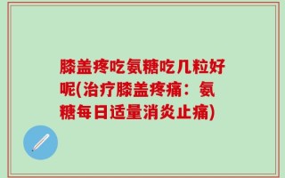 膝盖疼吃氨糖吃几粒好呢(治疗膝盖疼痛：氨糖每日适量消炎止痛)