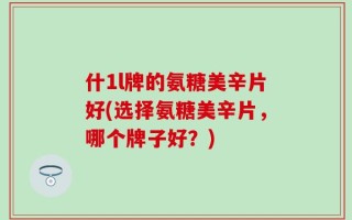 什1l牌的氨糖美辛片好(选择氨糖美辛片，哪个牌子好？)