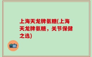 上海天龙牌氨糖(上海天龙牌氨糖，关节保健之选)