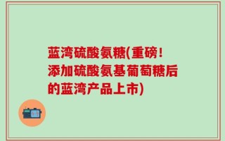 蓝湾硫酸氨糖(重磅！添加硫酸氨基葡萄糖后的蓝湾产品上市)