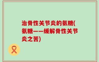 治骨性关节炎的氨糖(氨糖——缓解骨性关节炎之苦)