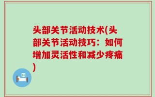 头部关节活动技术(头部关节活动技巧：如何增加灵活性和减少疼痛)