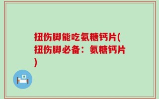扭伤脚能吃氨糖钙片(扭伤脚必备：氨糖钙片)