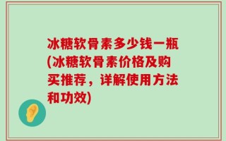 冰糖软骨素多少钱一瓶(冰糖软骨素价格及购买推荐，详解使用方法和功效)