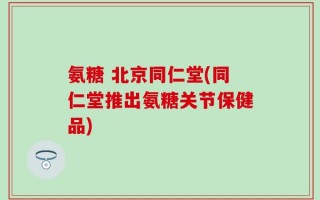 氨糖 北京同仁堂(同仁堂推出氨糖关节保健品)
