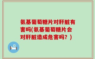 氨基葡萄糖片对肝脏有害吗(氨基葡萄糖片会对肝脏造成危害吗？)
