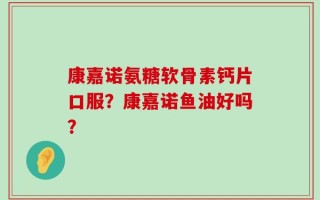 康嘉诺氨糖软骨素钙片口服？康嘉诺鱼油好吗？