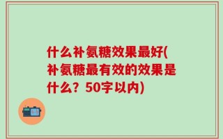 什么补氨糖效果最好(补氨糖最有效的效果是什么？50字以内)