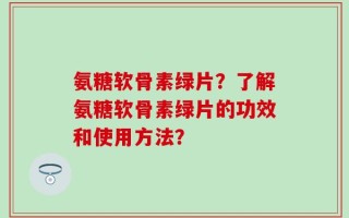 氨糖软骨素绿片？了解氨糖软骨素绿片的功效和使用方法？