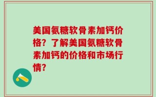 美国氨糖软骨素加钙价格？了解美国氨糖软骨素加钙的价格和市场行情？