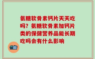 氨糖软骨素钙片天天吃吗？氨糖软骨素加钙片类的保健营养品能长期吃吗会有什么影响