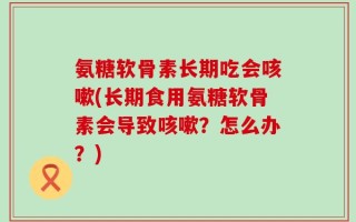 氨糖软骨素长期吃会咳嗽(长期食用氨糖软骨素会导致咳嗽？怎么办？)