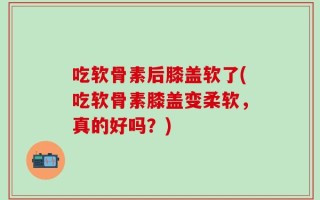 吃软骨素后膝盖软了(吃软骨素膝盖变柔软，真的好吗？)