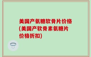 美国产氨糖软骨片价格(美国产软骨素氨糖片价格折扣)