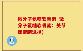 微分子氨糖软骨素_微分子氨糖软骨素：关节保健新选择)