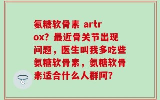 氨糖软骨素 artrox？最近骨关节出现问题，医生叫我多吃些氨糖软骨素，氨糖软骨素适合什么人群阿？