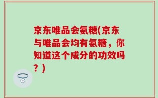 京东唯品会氨糖(京东与唯品会均有氨糖，你知道这个成分的功效吗？)