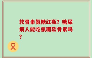 软骨素氨糖红瓶？糖尿病人能吃氨糖软骨素吗？