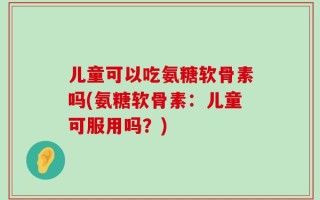 儿童可以吃氨糖软骨素吗(氨糖软骨素：儿童可服用吗？)