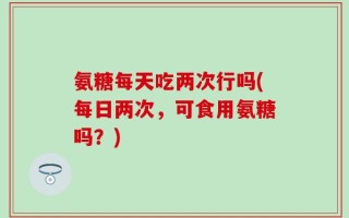 氨糖每天吃两次行吗(每日两次，可食用氨糖吗？)