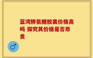 蓝湾牌氨糖胶囊价格高吗 探究其价格是否昂贵