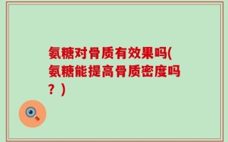 氨糖对骨质有效果吗(氨糖能提高骨质密度吗？)