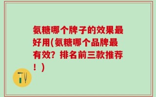 氨糖哪个牌子的效果最好用(氨糖哪个品牌最有效？排名前三款推荐！)