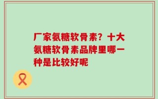 厂家氨糖软骨素？十大氨糖软骨素品牌里哪一种是比较好呢