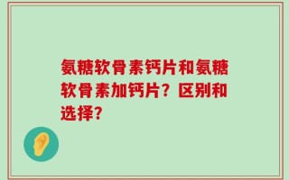 氨糖软骨素钙片和氨糖软骨素加钙片？区别和选择？
