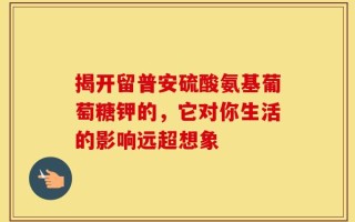 揭开留普安硫酸氨基葡萄糖钾的，它对你生活的影响远超想象