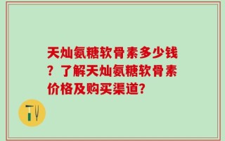 天灿氨糖软骨素多少钱？了解天灿氨糖软骨素价格及购买渠道？