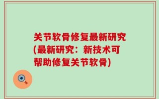 关节软骨修复最新研究(最新研究：新技术可帮助修复关节软骨)