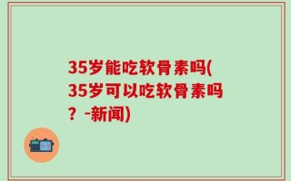 35岁能吃软骨素吗(35岁可以吃软骨素吗？-新闻)