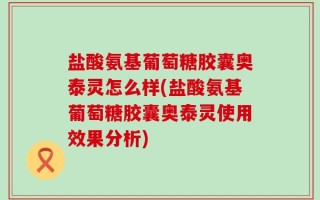盐酸氨基葡萄糖胶囊奥泰灵怎么样(盐酸氨基葡萄糖胶囊奥泰灵使用效果分析)