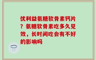 优利益氨糖软骨素钙片？氨糖软骨素吃多久见效，长时间吃会有不好的影响吗