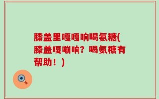 膝盖里嘎嘎响喝氨糖(膝盖嘎嘣响？喝氨糖有帮助！)