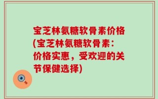 宝芝林氨糖软骨素价格(宝芝林氨糖软骨素：价格实惠，受欢迎的关节保健选择)