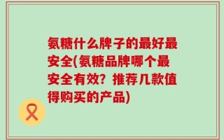 氨糖什么牌子的最好最安全(氨糖品牌哪个最安全有效？推荐几款值得购买的产品)