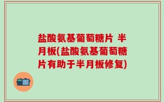 盐酸氨基葡萄糖片 半月板(盐酸氨基葡萄糖片有助于半月板修复)